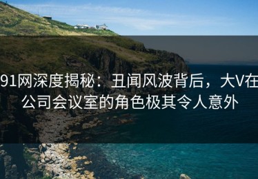 91网深度揭秘：丑闻风波背后，大V在公司会议室的角色极其令人意外