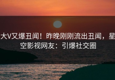 大V又爆丑闻！昨晚刚刚流出丑闻，星空影视网友：引爆社交圈