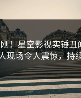 深夜刚刚！星空影视实锤丑闻事件，圈内人现场令人震惊，持续刷屏