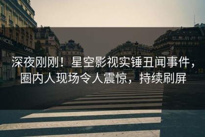 深夜刚刚！星空影视实锤丑闻事件，圈内人现场令人震惊，持续刷屏