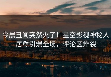 今晨丑闻突然火了！星空影视神秘人居然引爆全场，评论区炸裂