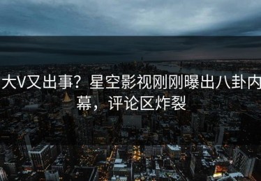 大V又出事？星空影视刚刚曝出八卦内幕，评论区炸裂
