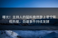 曝光！主持人的猛料竟然登上星空影视热搜，劲爆事件持续发酵
