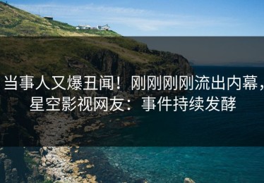 当事人又爆丑闻！刚刚刚刚流出内幕，星空影视网友：事件持续发酵