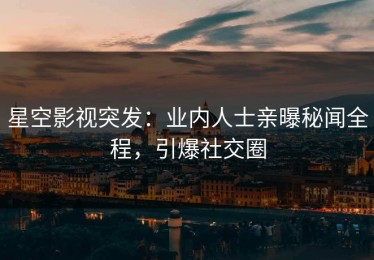 星空影视突发：业内人士亲曝秘闻全程，引爆社交圈