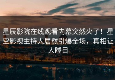 星辰影院在线观看内幕突然火了！星空影视主持人居然引爆全场，真相让人瞠目