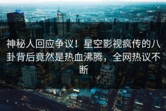 神秘人回应争议！星空影视疯传的八卦背后竟然是热血沸腾，全网热议不断