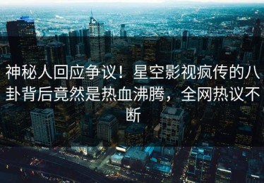 神秘人回应争议！星空影视疯传的八卦背后竟然是热血沸腾，全网热议不断