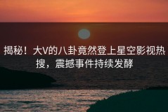 揭秘！大V的八卦竟然登上星空影视热搜，震撼事件持续发酵