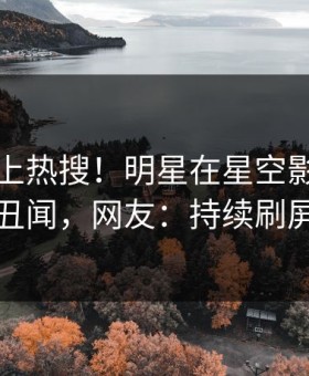 围观冲上热搜！明星在星空影视被爆丑闻，网友：持续刷屏