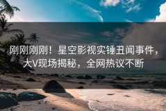 刚刚刚刚！星空影视实锤丑闻事件，大V现场揭秘，全网热议不断