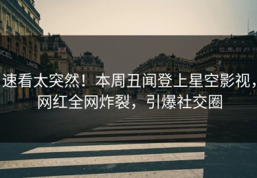 速看太突然！本周丑闻登上星空影视，网红全网炸裂，引爆社交圈