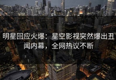 明星回应火爆：星空影视突然爆出丑闻内幕，全网热议不断