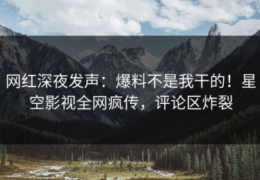 网红深夜发声：爆料不是我干的！星空影视全网疯传，评论区炸裂