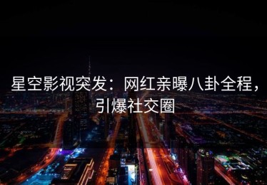 星空影视突发：网红亲曝八卦全程，引爆社交圈