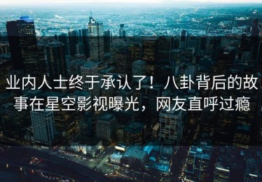 业内人士终于承认了！八卦背后的故事在星空影视曝光，网友直呼过瘾
