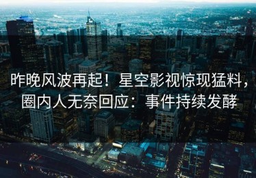 昨晚风波再起！星空影视惊现猛料，圈内人无奈回应：事件持续发酵