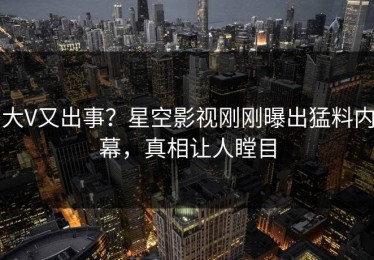 大V又出事？星空影视刚刚曝出猛料内幕，真相让人瞠目