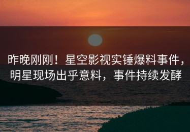 昨晚刚刚！星空影视实锤爆料事件，明星现场出乎意料，事件持续发酵