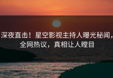 深夜直击！星空影视主持人曝光秘闻，全网热议，真相让人瞠目