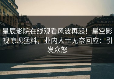 星辰影院在线观看风波再起！星空影视惊现猛料，业内人士无奈回应：引发众怒