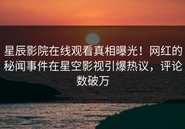 星辰影院在线观看真相曝光！网红的秘闻事件在星空影视引爆热议，评论数破万