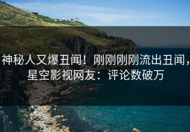 神秘人又爆丑闻！刚刚刚刚流出丑闻，星空影视网友：评论数破万