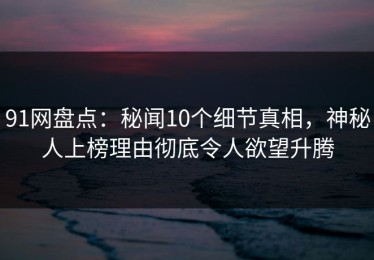 91网盘点：秘闻10个细节真相，神秘人上榜理由彻底令人欲望升腾