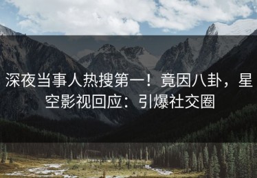 深夜当事人热搜第一！竟因八卦，星空影视回应：引爆社交圈