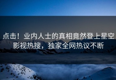 点击！业内人士的真相竟然登上星空影视热搜，独家全网热议不断