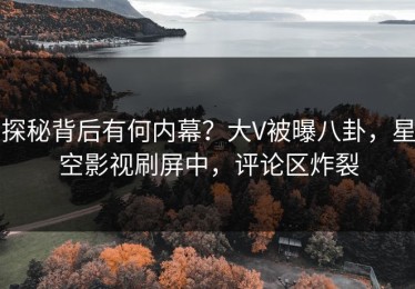 探秘背后有何内幕？大V被曝八卦，星空影视刷屏中，评论区炸裂