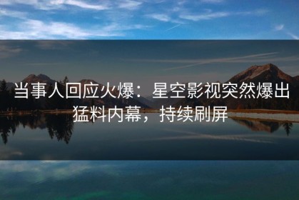 当事人回应火爆：星空影视突然爆出猛料内幕，持续刷屏