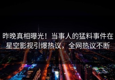 昨晚真相曝光！当事人的猛料事件在星空影视引爆热议，全网热议不断
