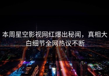 本周星空影视网红爆出秘闻，真相大白细节全网热议不断