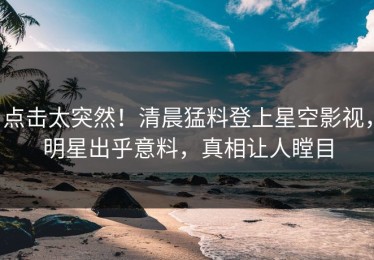 点击太突然！清晨猛料登上星空影视，明星出乎意料，真相让人瞠目