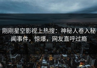 刚刚星空影视上热搜：神秘人卷入秘闻事件，惊爆，网友直呼过瘾