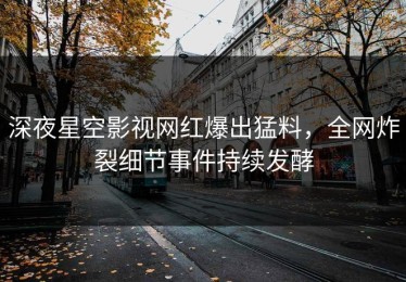 深夜星空影视网红爆出猛料，全网炸裂细节事件持续发酵