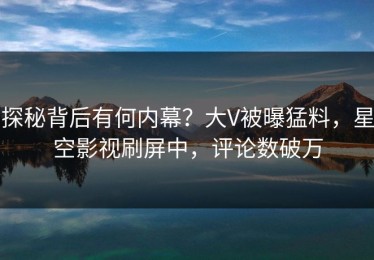 探秘背后有何内幕？大V被曝猛料，星空影视刷屏中，评论数破万