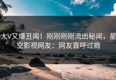 大V又爆丑闻！刚刚刚刚流出秘闻，星空影视网友：网友直呼过瘾