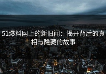 51爆料网上的新旧闻：揭开背后的真相与隐藏的故事