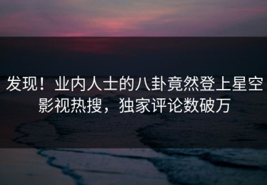 发现！业内人士的八卦竟然登上星空影视热搜，独家评论数破万