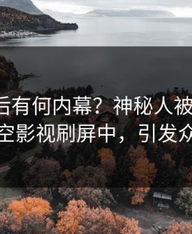 揭秘背后有何内幕？神秘人被曝秘闻，星空影视刷屏中，引发众怒