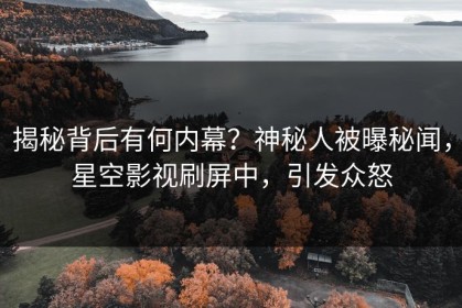 揭秘背后有何内幕？神秘人被曝秘闻，星空影视刷屏中，引发众怒