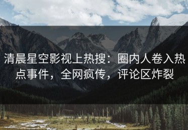 清晨星空影视上热搜：圈内人卷入热点事件，全网疯传，评论区炸裂