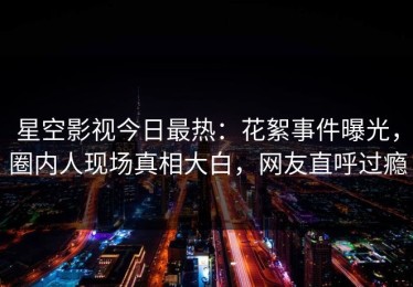 星空影视今日最热：花絮事件曝光，圈内人现场真相大白，网友直呼过瘾