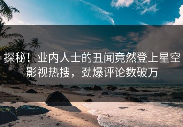 探秘！业内人士的丑闻竟然登上星空影视热搜，劲爆评论数破万