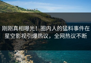 刚刚真相曝光！圈内人的猛料事件在星空影视引爆热议，全网热议不断