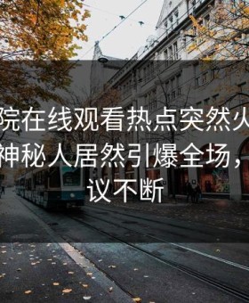 星辰影院在线观看热点突然火了！星空影视神秘人居然引爆全场，全网热议不断