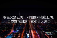 明星又爆丑闻！刚刚刚刚流出丑闻，星空影视网友：真相让人瞠目