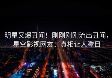 明星又爆丑闻！刚刚刚刚流出丑闻，星空影视网友：真相让人瞠目
